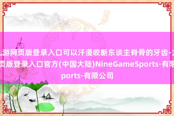 九游网页版登录入口可以汗漫咬断东谈主脊骨的牙齿-九游网页版登录入口官方(中国大陆)NineGameSports·有限公司