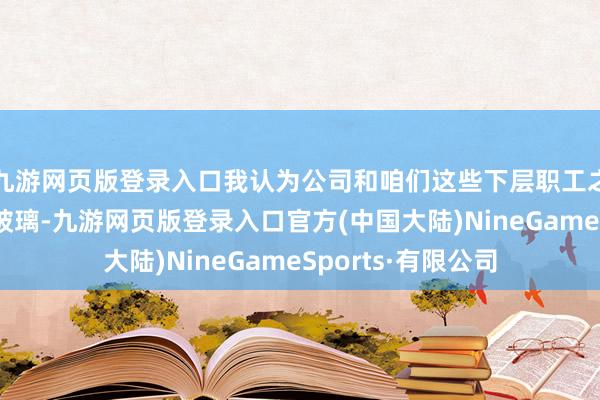 九游网页版登录入口我认为公司和咱们这些下层职工之间大要隔着一层玻璃-九游网页版登录入口官方(中国大陆)NineGameSports·有限公司