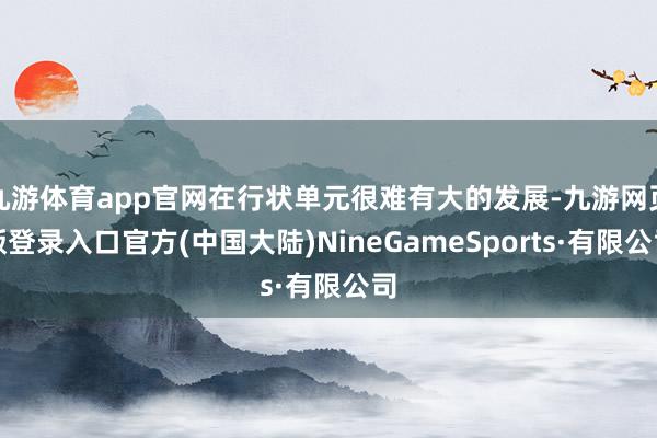 九游体育app官网在行状单元很难有大的发展-九游网页版登录入口官方(中国大陆)NineGameSports·有限公司