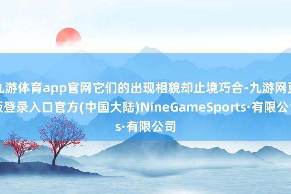 九游体育app官网它们的出现相貌却止境巧合-九游网页版登录入口官方(中国大陆)NineGameSports·有限公司