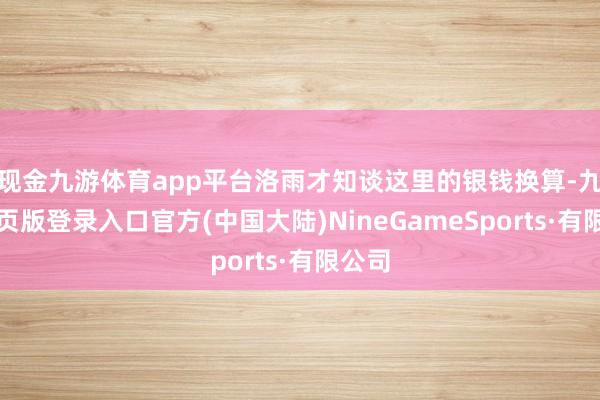 现金九游体育app平台洛雨才知谈这里的银钱换算-九游网页版登录入口官方(中国大陆)NineGameSports·有限公司