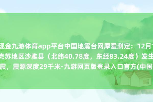 现金九游体育app平台中国地震台网厚爱测定：12月17日16时50分在新疆阿克苏地区沙雅县（北纬40.78度，东经83.24度）发生3.0级地震，震源深度29千米-九游网页版登录入口官方(中国大陆)NineGameSports·有限公司