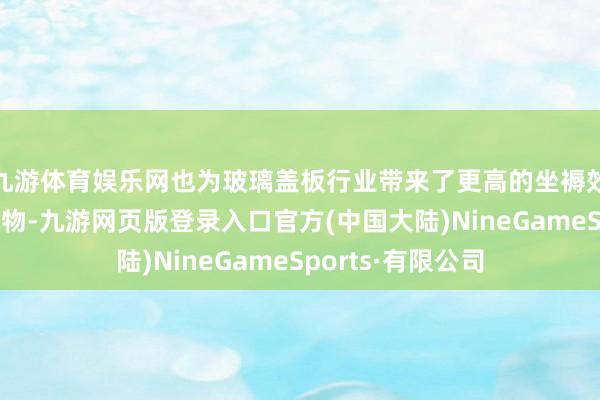 九游体育娱乐网也为玻璃盖板行业带来了更高的坐褥效果和更优质的产物-九游网页版登录入口官方(中国大陆)NineGameSports·有限公司
