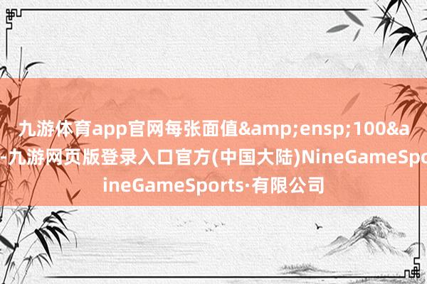 九游体育app官网每张面值&ensp;100&ensp;元-九游网页版登录入口官方(中国大陆)NineGameSports·有限公司