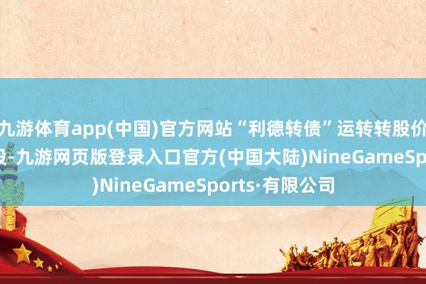 九游体育app(中国)官方网站“利德转债”运转转股价钱为7.04元/股-九游网页版登录入口官方(中国大陆)NineGameSports·有限公司
