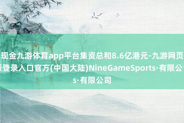 现金九游体育app平台集资总和8.6亿港元-九游网页版登录入口官方(中国大陆)NineGameSports·有限公司