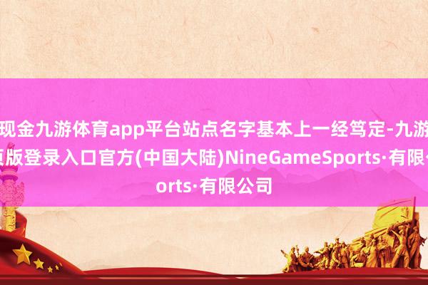 现金九游体育app平台站点名字基本上一经笃定-九游网页版登录入口官方(中国大陆)NineGameSports·有限公司