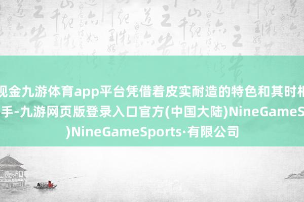 现金九游体育app平台凭借着皮实耐造的特色和其时相对珍稀的竞争敌手-九游网页版登录入口官方(中国大陆)NineGameSports·有限公司