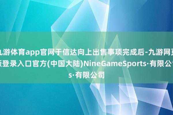 九游体育app官网于信达向上出售事项完成后-九游网页版登录入口官方(中国大陆)NineGameSports·有限公司