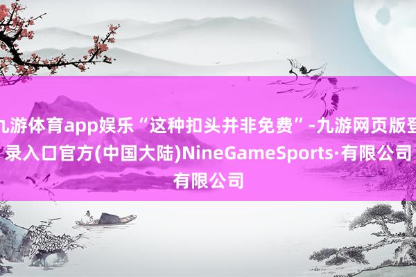 九游体育app娱乐“这种扣头并非免费”-九游网页版登录入口官方(中国大陆)NineGameSports·有限公司