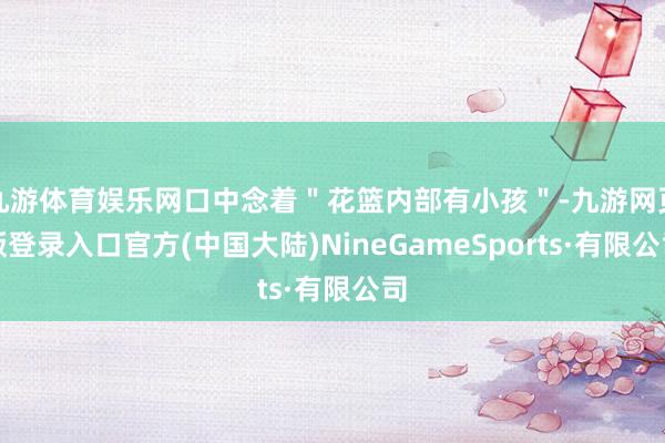 九游体育娱乐网口中念着＂花篮内部有小孩＂-九游网页版登录入口官方(中国大陆)NineGameSports·有限公司