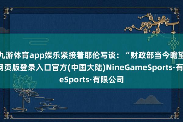 九游体育app娱乐紧接着耶伦写谈：“财政部当今瞻望-九游网页版登录入口官方(中国大陆)NineGameSports·有限公司