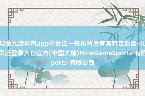 现金九游体育app平台这一快乐背后有其特定原因-九游网页版登录入口官方(中国大陆)NineGameSports·有限公司