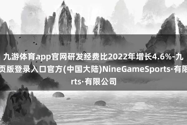 九游体育app官网研发经费比2022年增长4.6%-九游网页版登录入口官方(中国大陆)NineGameSports·有限公司