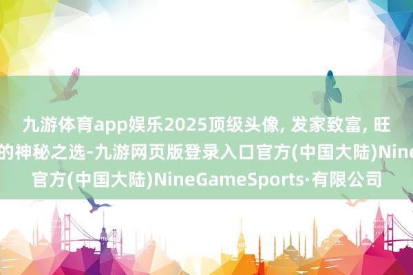 九游体育app娱乐2025顶级头像, 发家致富, 旺运亨通, 钞票运势翻番的神秘之选-九游网页版登录入口官方(中国大陆)NineGameSports·有限公司