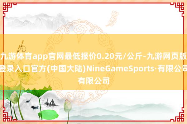 九游体育app官网最低报价0.20元/公斤-九游网页版登录入口官方(中国大陆)NineGameSports·有限公司