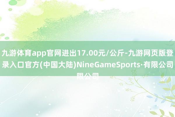 九游体育app官网进出17.00元/公斤-九游网页版登录入口官方(中国大陆)NineGameSports·有限公司