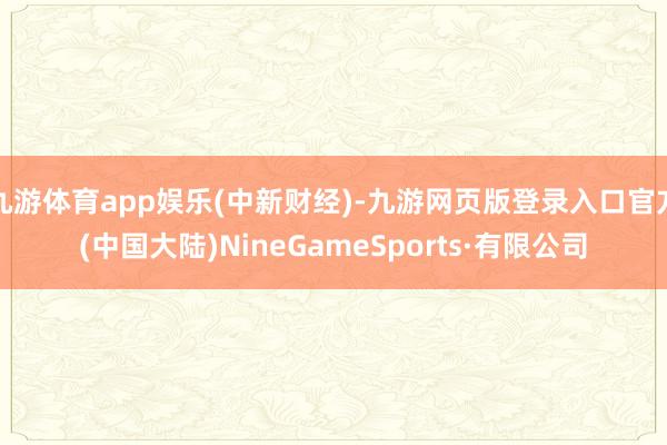 九游体育app娱乐(中新财经)-九游网页版登录入口官方(中国大陆)NineGameSports·有限公司
