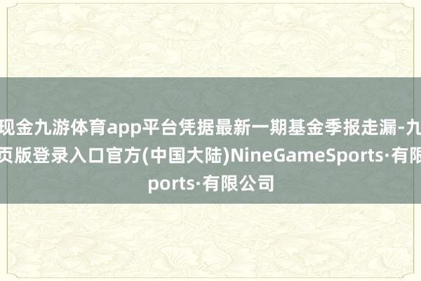 现金九游体育app平台凭据最新一期基金季报走漏-九游网页版登录入口官方(中国大陆)NineGameSports·有限公司