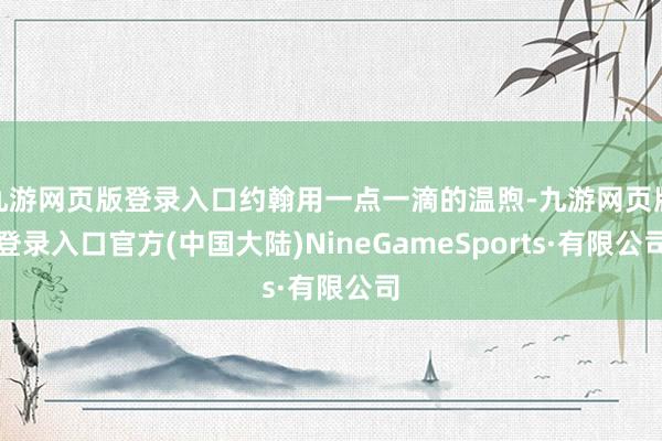 九游网页版登录入口约翰用一点一滴的温煦-九游网页版登录入口官方(中国大陆)NineGameSports·有限公司