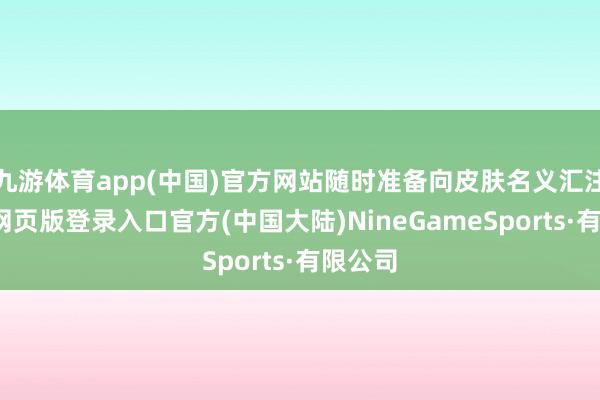 九游体育app(中国)官方网站随时准备向皮肤名义汇注-九游网页版登录入口官方(中国大陆)NineGameSports·有限公司