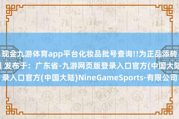 现金九游体育app平台化妆品批号查询!!为正品添砖加瓦!咱们下一期相遇 发布于：广东省-九游网页版登录入口官方(中国大陆)NineGameSports·有限公司