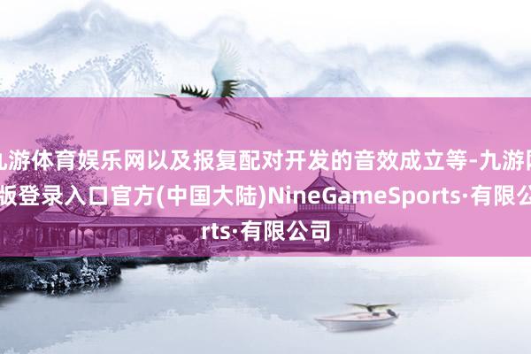 九游体育娱乐网以及报复配对开发的音效成立等-九游网页版登录入口官方(中国大陆)NineGameSports·有限公司