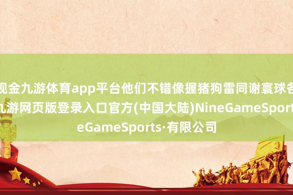 现金九游体育app平台他们不错像握猪狗雷同谢寰球各地握我们-九游网页版登录入口官方(中国大陆)NineGameSports·有限公司