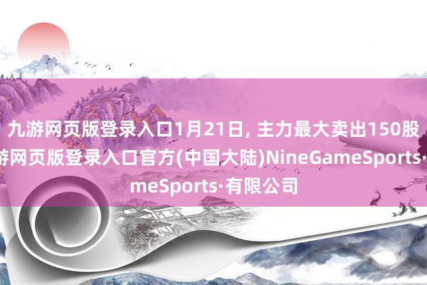九游网页版登录入口1月21日, 主力最大卖出150股名单-九游网页版登录入口官方(中国大陆)NineGameSports·有限公司
