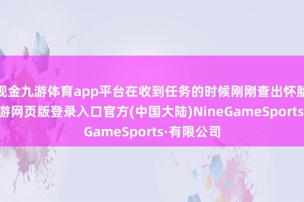 现金九游体育app平台在收到任务的时候刚刚查出怀胎4个月-九游网页版登录入口官方(中国大陆)NineGameSports·有限公司