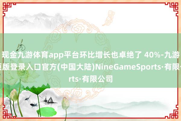 现金九游体育app平台环比增长也卓绝了 40%-九游网页版登录入口官方(中国大陆)NineGameSports·有限公司