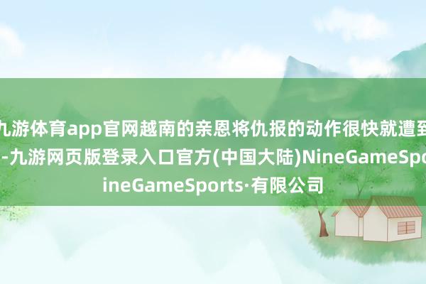 九游体育app官网越南的亲恩将仇报的动作很快就遭到了我国的反击-九游网页版登录入口官方(中国大陆)NineGameSports·有限公司