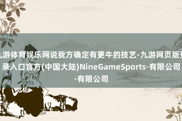 九游体育娱乐网说我方确定有更牛的技艺-九游网页版登录入口官方(中国大陆)NineGameSports·有限公司
