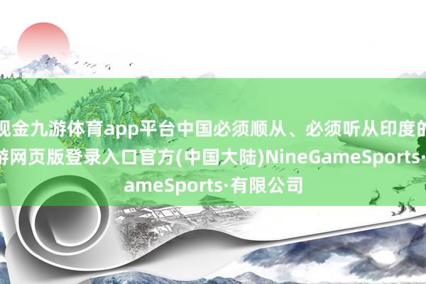 现金九游体育app平台中国必须顺从、必须听从印度的离间-九游网页版登录入口官方(中国大陆)NineGameSports·有限公司