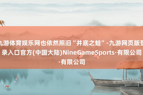 九游体育娱乐网也依然照旧“井底之蛙”-九游网页版登录入口官方(中国大陆)NineGameSports·有限公司