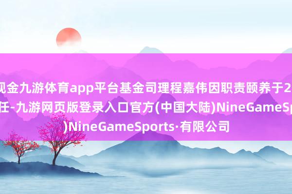 现金九游体育app平台基金司理程嘉伟因职责颐养于2025年2月7日离任-九游网页版登录入口官方(中国大陆)NineGameSports·有限公司