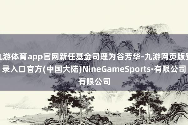 九游体育app官网新任基金司理为谷芳华-九游网页版登录入口官方(中国大陆)NineGameSports·有限公司