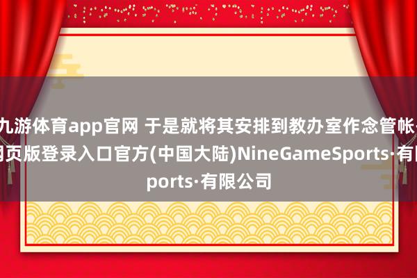 九游体育app官网 于是就将其安排到教办室作念管帐-九游网页版登录入口官方(中国大陆)NineGameSports·有限公司