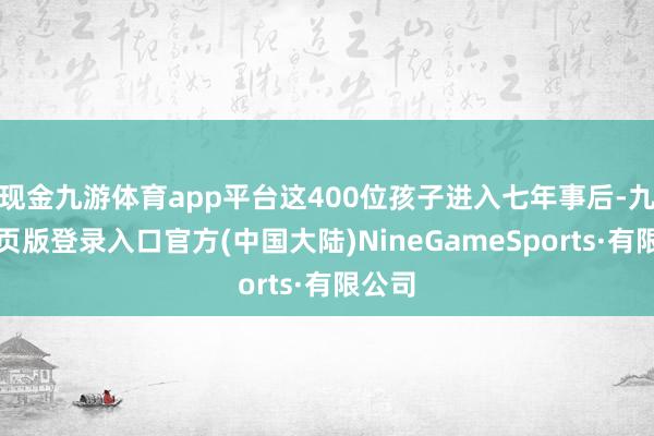 现金九游体育app平台这400位孩子进入七年事后-九游网页版登录入口官方(中国大陆)NineGameSports·有限公司