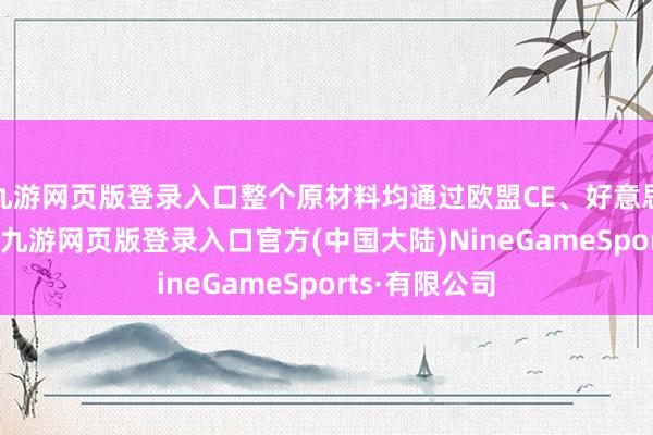 九游网页版登录入口整个原材料均通过欧盟CE、好意思国FDA认证-九游网页版登录入口官方(中国大陆)NineGameSports·有限公司