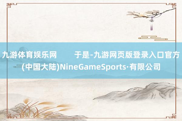 九游体育娱乐网        于是-九游网页版登录入口官方(中国大陆)NineGameSports·有限公司