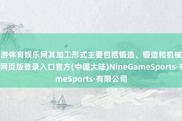 九游体育娱乐网其加工形式主要包括锻造、锻造和机械加工-九游网页版登录入口官方(中国大陆)NineGameSports·有限公司