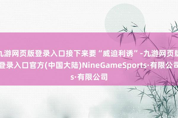 九游网页版登录入口接下来要“威迫利诱”-九游网页版登录入口官方(中国大陆)NineGameSports·有限公司