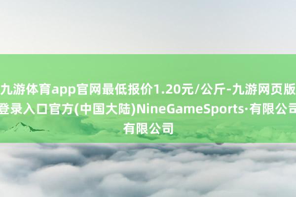 九游体育app官网最低报价1.20元/公斤-九游网页版登录入口官方(中国大陆)NineGameSports·有限公司