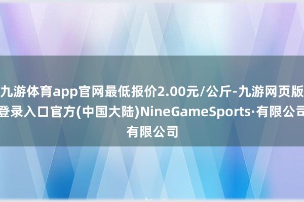 九游体育app官网最低报价2.00元/公斤-九游网页版登录入口官方(中国大陆)NineGameSports·有限公司