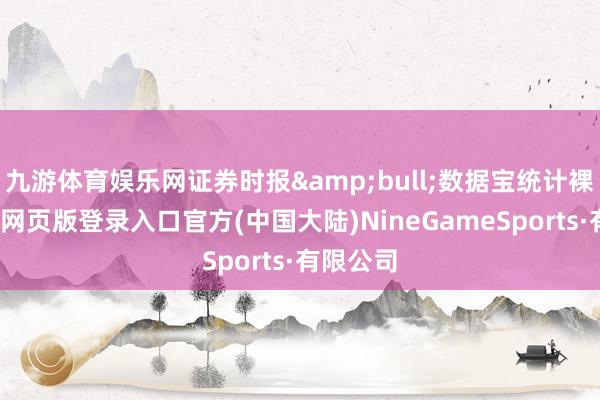 九游体育娱乐网证券时报&bull;数据宝统计裸露-九游网页版登录入口官方(中国大陆)NineGameSports·有限公司