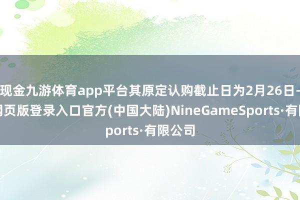 现金九游体育app平台其原定认购截止日为2月26日-九游网页版登录入口官方(中国大陆)NineGameSports·有限公司