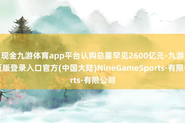 现金九游体育app平台认购总量罕见2600亿元-九游网页版登录入口官方(中国大陆)NineGameSports·有限公司