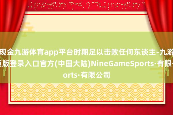 现金九游体育app平台时期足以击败任何东谈主-九游网页版登录入口官方(中国大陆)NineGameSports·有限公司
