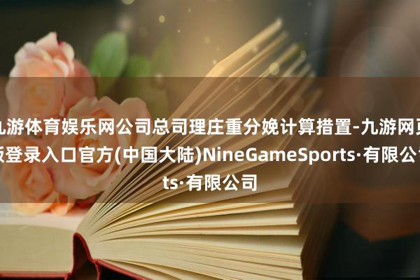 九游体育娱乐网公司总司理庄重分娩计算措置-九游网页版登录入口官方(中国大陆)NineGameSports·有限公司